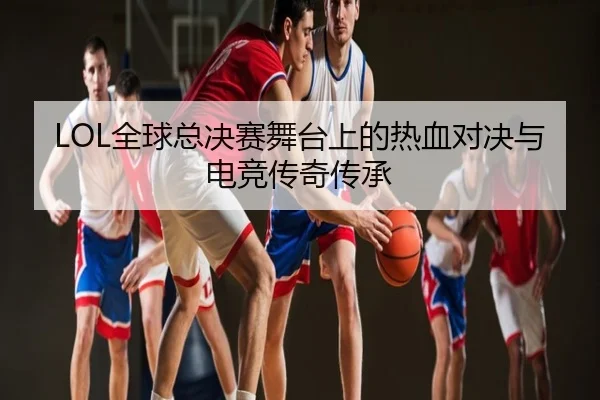 LOL全球总决赛舞台上的热血对决与电竞传奇传承