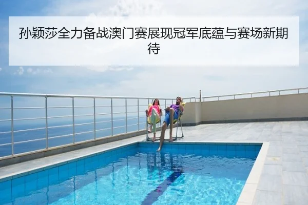 孙颖莎全力备战澳门赛展现冠军底蕴与赛场新期待