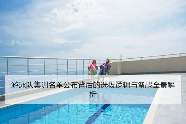 游泳队集训名单公布背后的选拔逻辑与备战全景解析