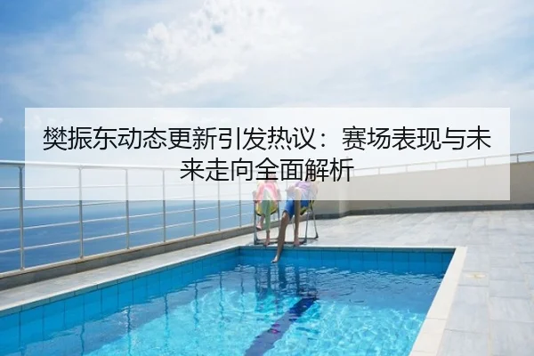 樊振东动态更新引发热议：赛场表现与未来走向全面解析