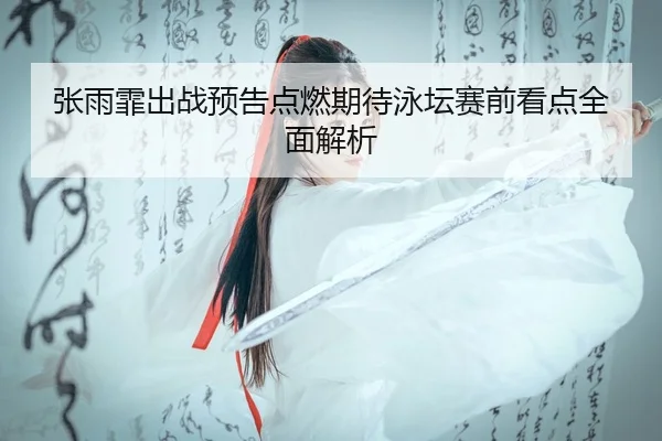 张雨霏出战预告点燃期待泳坛赛前看点全面解析