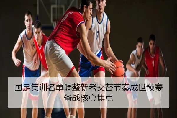 国足集训名单调整新老交替节奏成世预赛备战核心焦点