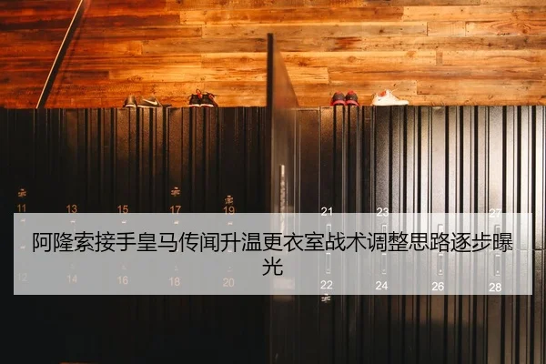 阿隆索接手皇马传闻升温更衣室战术调整思路逐步曝光