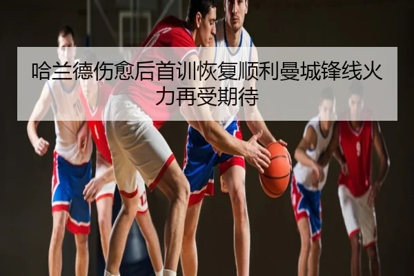 哈兰德伤愈后首训恢复顺利曼城锋线火力再受期待